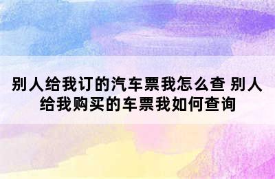 别人给我订的汽车票我怎么查 别人给我购买的车票我如何查询